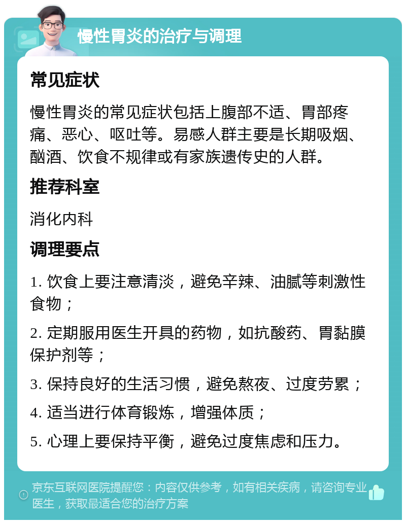 慢性胃炎的治疗与调理 常见症状 慢性胃炎的常见症状包括上腹部不适、胃部疼痛、恶心、呕吐等。易感人群主要是长期吸烟、酗酒、饮食不规律或有家族遗传史的人群。 推荐科室 消化内科 调理要点 1. 饮食上要注意清淡，避免辛辣、油腻等刺激性食物； 2. 定期服用医生开具的药物，如抗酸药、胃黏膜保护剂等； 3. 保持良好的生活习惯，避免熬夜、过度劳累； 4. 适当进行体育锻炼，增强体质； 5. 心理上要保持平衡，避免过度焦虑和压力。