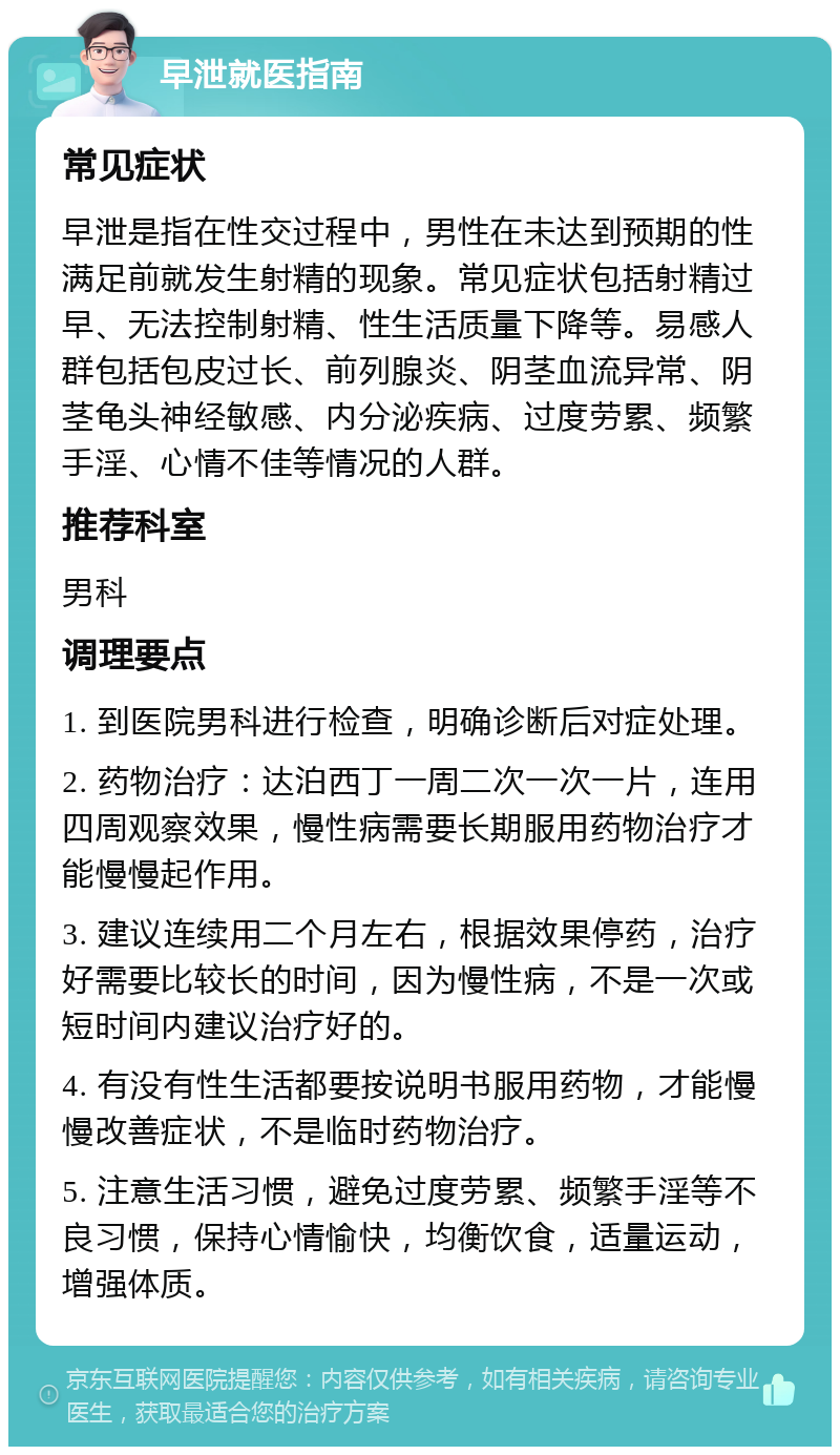 早泄就医指南 常见症状 早泄是指在性交过程中，男性在未达到预期的性满足前就发生射精的现象。常见症状包括射精过早、无法控制射精、性生活质量下降等。易感人群包括包皮过长、前列腺炎、阴茎血流异常、阴茎龟头神经敏感、内分泌疾病、过度劳累、频繁手淫、心情不佳等情况的人群。 推荐科室 男科 调理要点 1. 到医院男科进行检查，明确诊断后对症处理。 2. 药物治疗：达泊西丁一周二次一次一片，连用四周观察效果，慢性病需要长期服用药物治疗才能慢慢起作用。 3. 建议连续用二个月左右，根据效果停药，治疗好需要比较长的时间，因为慢性病，不是一次或短时间内建议治疗好的。 4. 有没有性生活都要按说明书服用药物，才能慢慢改善症状，不是临时药物治疗。 5. 注意生活习惯，避免过度劳累、频繁手淫等不良习惯，保持心情愉快，均衡饮食，适量运动，增强体质。