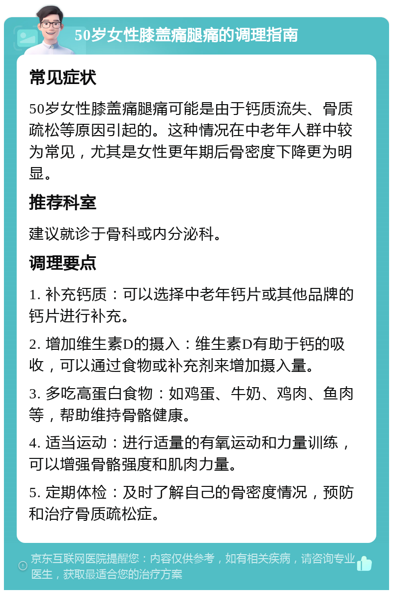 50岁女性膝盖痛腿痛的调理指南 常见症状 50岁女性膝盖痛腿痛可能是由于钙质流失、骨质疏松等原因引起的。这种情况在中老年人群中较为常见，尤其是女性更年期后骨密度下降更为明显。 推荐科室 建议就诊于骨科或内分泌科。 调理要点 1. 补充钙质：可以选择中老年钙片或其他品牌的钙片进行补充。 2. 增加维生素D的摄入：维生素D有助于钙的吸收，可以通过食物或补充剂来增加摄入量。 3. 多吃高蛋白食物：如鸡蛋、牛奶、鸡肉、鱼肉等，帮助维持骨骼健康。 4. 适当运动：进行适量的有氧运动和力量训练，可以增强骨骼强度和肌肉力量。 5. 定期体检：及时了解自己的骨密度情况，预防和治疗骨质疏松症。