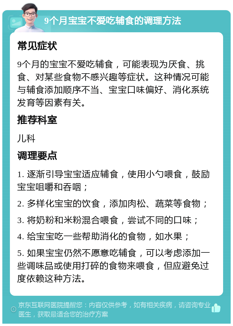 9个月宝宝不爱吃辅食的调理方法 常见症状 9个月的宝宝不爱吃辅食，可能表现为厌食、挑食、对某些食物不感兴趣等症状。这种情况可能与辅食添加顺序不当、宝宝口味偏好、消化系统发育等因素有关。 推荐科室 儿科 调理要点 1. 逐渐引导宝宝适应辅食，使用小勺喂食，鼓励宝宝咀嚼和吞咽； 2. 多样化宝宝的饮食，添加肉松、蔬菜等食物； 3. 将奶粉和米粉混合喂食，尝试不同的口味； 4. 给宝宝吃一些帮助消化的食物，如水果； 5. 如果宝宝仍然不愿意吃辅食，可以考虑添加一些调味品或使用打碎的食物来喂食，但应避免过度依赖这种方法。