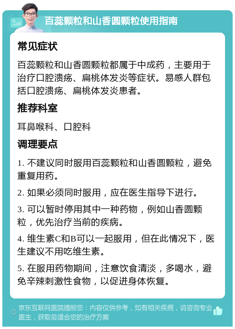 百蕊颗粒和山香圆颗粒使用指南 常见症状 百蕊颗粒和山香圆颗粒都属于中成药，主要用于治疗口腔溃疡、扁桃体发炎等症状。易感人群包括口腔溃疡、扁桃体发炎患者。 推荐科室 耳鼻喉科、口腔科 调理要点 1. 不建议同时服用百蕊颗粒和山香圆颗粒，避免重复用药。 2. 如果必须同时服用，应在医生指导下进行。 3. 可以暂时停用其中一种药物，例如山香圆颗粒，优先治疗当前的疾病。 4. 维生素C和B可以一起服用，但在此情况下，医生建议不用吃维生素。 5. 在服用药物期间，注意饮食清淡，多喝水，避免辛辣刺激性食物，以促进身体恢复。