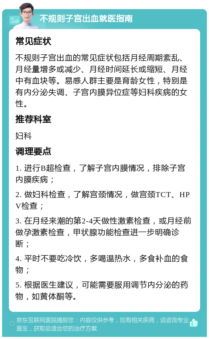 不规则子宫出血就医指南 常见症状 不规则子宫出血的常见症状包括月经周期紊乱、月经量增多或减少、月经时间延长或缩短、月经中有血块等。易感人群主要是育龄女性，特别是有内分泌失调、子宫内膜异位症等妇科疾病的女性。 推荐科室 妇科 调理要点 1. 进行B超检查，了解子宫内膜情况，排除子宫内膜疾病； 2. 做妇科检查，了解宫颈情况，做宫颈TCT、HPV检查； 3. 在月经来潮的第2-4天做性激素检查，或月经前做孕激素检查，甲状腺功能检查进一步明确诊断； 4. 平时不要吃冷饮，多喝温热水，多食补血的食物； 5. 根据医生建议，可能需要服用调节内分泌的药物，如黄体酮等。