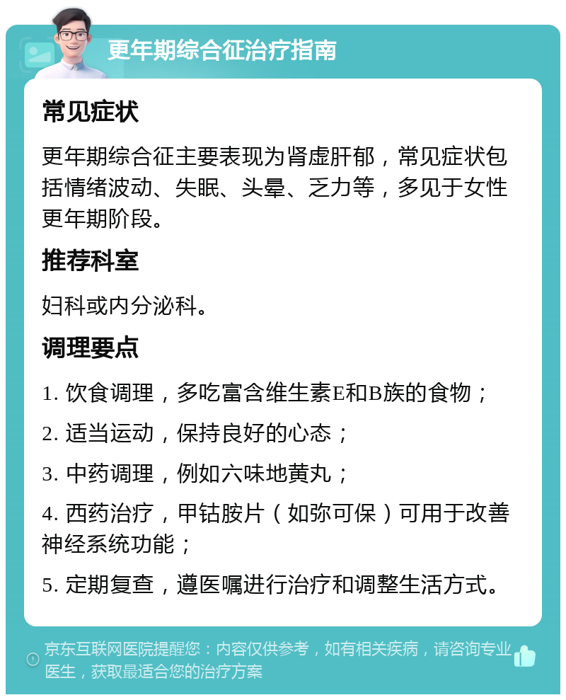 更年期综合征治疗指南 常见症状 更年期综合征主要表现为肾虚肝郁，常见症状包括情绪波动、失眠、头晕、乏力等，多见于女性更年期阶段。 推荐科室 妇科或内分泌科。 调理要点 1. 饮食调理，多吃富含维生素E和B族的食物； 2. 适当运动，保持良好的心态； 3. 中药调理，例如六味地黄丸； 4. 西药治疗，甲钴胺片（如弥可保）可用于改善神经系统功能； 5. 定期复查，遵医嘱进行治疗和调整生活方式。