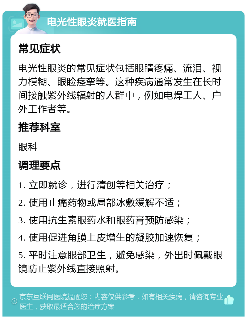 电光性眼炎就医指南 常见症状 电光性眼炎的常见症状包括眼睛疼痛、流泪、视力模糊、眼睑痉挛等。这种疾病通常发生在长时间接触紫外线辐射的人群中，例如电焊工人、户外工作者等。 推荐科室 眼科 调理要点 1. 立即就诊，进行清创等相关治疗； 2. 使用止痛药物或局部冰敷缓解不适； 3. 使用抗生素眼药水和眼药膏预防感染； 4. 使用促进角膜上皮增生的凝胶加速恢复； 5. 平时注意眼部卫生，避免感染，外出时佩戴眼镜防止紫外线直接照射。