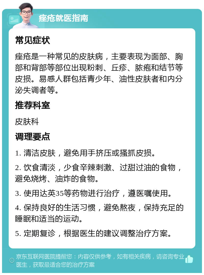 痤疮就医指南 常见症状 痤疮是一种常见的皮肤病，主要表现为面部、胸部和背部等部位出现粉刺、丘疹、脓疱和结节等皮损。易感人群包括青少年、油性皮肤者和内分泌失调者等。 推荐科室 皮肤科 调理要点 1. 清洁皮肤，避免用手挤压或搔抓皮损。 2. 饮食清淡，少食辛辣刺激、过甜过油的食物，避免烧烤、油炸的食物。 3. 使用达英35等药物进行治疗，遵医嘱使用。 4. 保持良好的生活习惯，避免熬夜，保持充足的睡眠和适当的运动。 5. 定期复诊，根据医生的建议调整治疗方案。