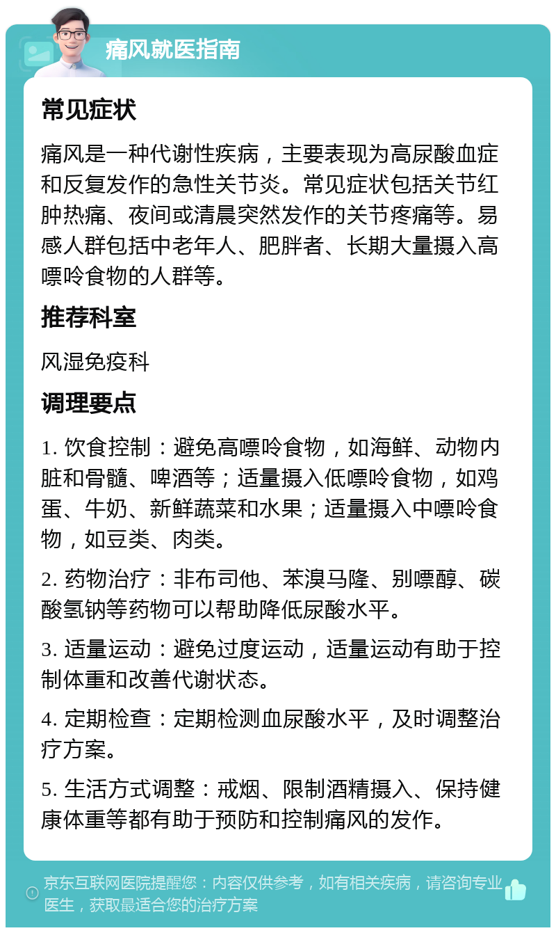 痛风就医指南 常见症状 痛风是一种代谢性疾病，主要表现为高尿酸血症和反复发作的急性关节炎。常见症状包括关节红肿热痛、夜间或清晨突然发作的关节疼痛等。易感人群包括中老年人、肥胖者、长期大量摄入高嘌呤食物的人群等。 推荐科室 风湿免疫科 调理要点 1. 饮食控制：避免高嘌呤食物，如海鲜、动物内脏和骨髓、啤酒等；适量摄入低嘌呤食物，如鸡蛋、牛奶、新鲜蔬菜和水果；适量摄入中嘌呤食物，如豆类、肉类。 2. 药物治疗：非布司他、苯溴马隆、别嘌醇、碳酸氢钠等药物可以帮助降低尿酸水平。 3. 适量运动：避免过度运动，适量运动有助于控制体重和改善代谢状态。 4. 定期检查：定期检测血尿酸水平，及时调整治疗方案。 5. 生活方式调整：戒烟、限制酒精摄入、保持健康体重等都有助于预防和控制痛风的发作。