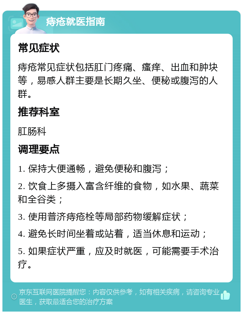 痔疮就医指南 常见症状 痔疮常见症状包括肛门疼痛、瘙痒、出血和肿块等，易感人群主要是长期久坐、便秘或腹泻的人群。 推荐科室 肛肠科 调理要点 1. 保持大便通畅，避免便秘和腹泻； 2. 饮食上多摄入富含纤维的食物，如水果、蔬菜和全谷类； 3. 使用普济痔疮栓等局部药物缓解症状； 4. 避免长时间坐着或站着，适当休息和运动； 5. 如果症状严重，应及时就医，可能需要手术治疗。