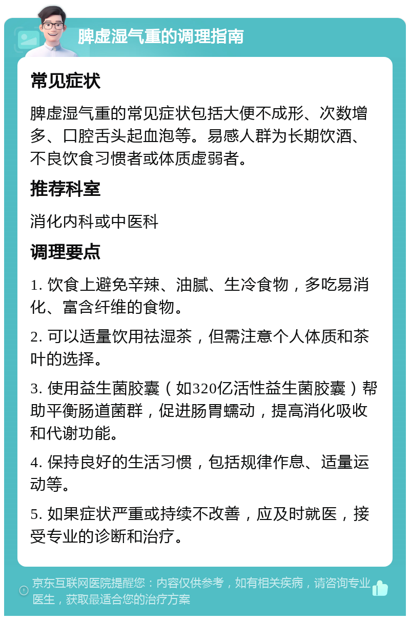 脾虚湿气重的调理指南 常见症状 脾虚湿气重的常见症状包括大便不成形、次数增多、口腔舌头起血泡等。易感人群为长期饮酒、不良饮食习惯者或体质虚弱者。 推荐科室 消化内科或中医科 调理要点 1. 饮食上避免辛辣、油腻、生冷食物，多吃易消化、富含纤维的食物。 2. 可以适量饮用祛湿茶，但需注意个人体质和茶叶的选择。 3. 使用益生菌胶囊（如320亿活性益生菌胶囊）帮助平衡肠道菌群，促进肠胃蠕动，提高消化吸收和代谢功能。 4. 保持良好的生活习惯，包括规律作息、适量运动等。 5. 如果症状严重或持续不改善，应及时就医，接受专业的诊断和治疗。