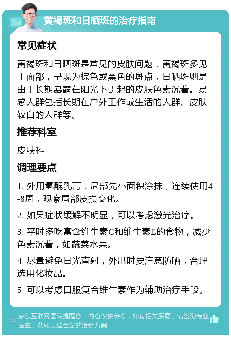 黄褐斑和日晒斑的治疗指南 常见症状 黄褐斑和日晒斑是常见的皮肤问题，黄褐斑多见于面部，呈现为棕色或黑色的斑点，日晒斑则是由于长期暴露在阳光下引起的皮肤色素沉着。易感人群包括长期在户外工作或生活的人群、皮肤较白的人群等。 推荐科室 皮肤科 调理要点 1. 外用氢醌乳膏，局部先小面积涂抹，连续使用4-8周，观察局部皮损变化。 2. 如果症状缓解不明显，可以考虑激光治疗。 3. 平时多吃富含维生素C和维生素E的食物，减少色素沉着，如蔬菜水果。 4. 尽量避免日光直射，外出时要注意防晒，合理选用化妆品。 5. 可以考虑口服复合维生素作为辅助治疗手段。