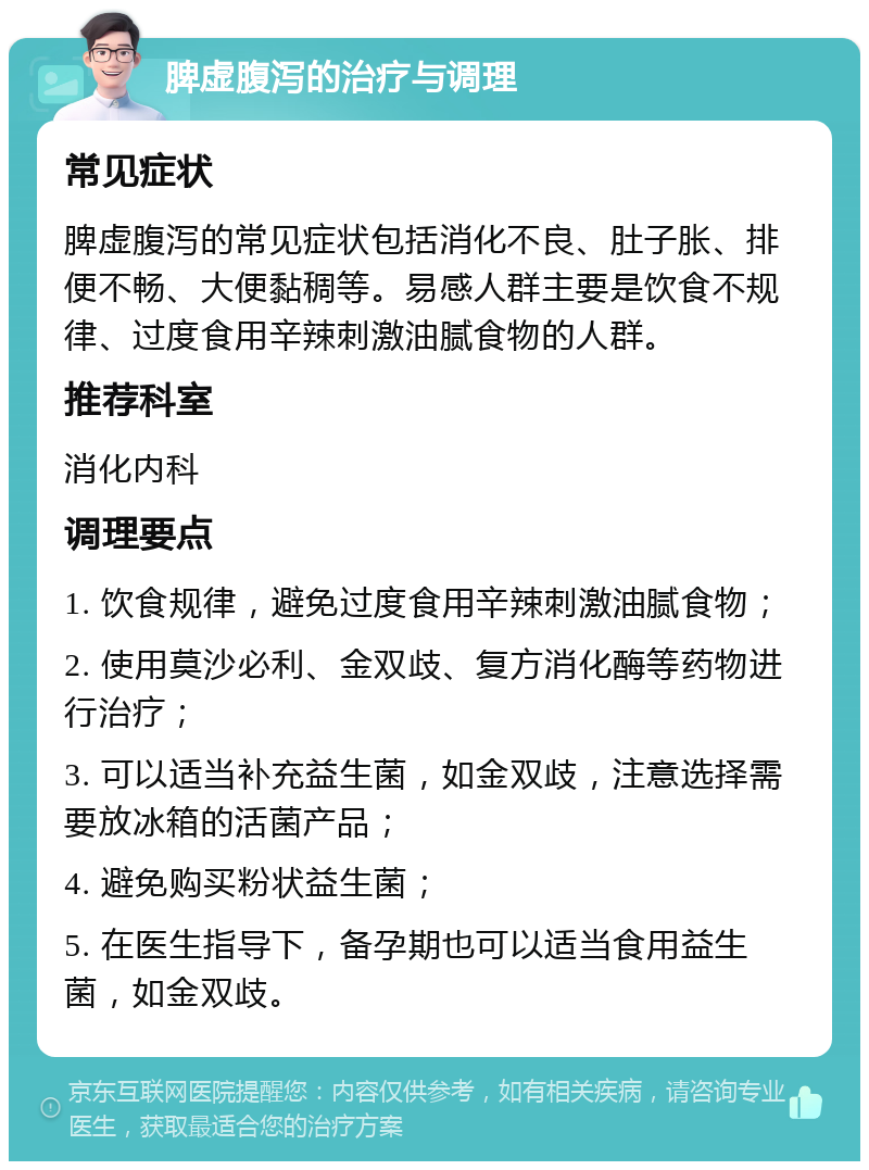 脾虚腹泻的治疗与调理 常见症状 脾虚腹泻的常见症状包括消化不良、肚子胀、排便不畅、大便黏稠等。易感人群主要是饮食不规律、过度食用辛辣刺激油腻食物的人群。 推荐科室 消化内科 调理要点 1. 饮食规律，避免过度食用辛辣刺激油腻食物； 2. 使用莫沙必利、金双歧、复方消化酶等药物进行治疗； 3. 可以适当补充益生菌，如金双歧，注意选择需要放冰箱的活菌产品； 4. 避免购买粉状益生菌； 5. 在医生指导下，备孕期也可以适当食用益生菌，如金双歧。