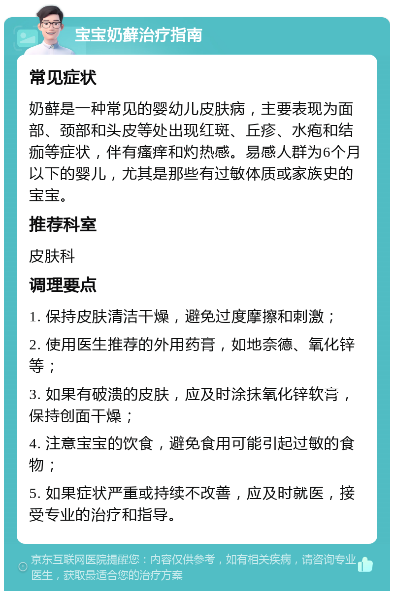 宝宝奶藓治疗指南 常见症状 奶藓是一种常见的婴幼儿皮肤病，主要表现为面部、颈部和头皮等处出现红斑、丘疹、水疱和结痂等症状，伴有瘙痒和灼热感。易感人群为6个月以下的婴儿，尤其是那些有过敏体质或家族史的宝宝。 推荐科室 皮肤科 调理要点 1. 保持皮肤清洁干燥，避免过度摩擦和刺激； 2. 使用医生推荐的外用药膏，如地奈德、氧化锌等； 3. 如果有破溃的皮肤，应及时涂抹氧化锌软膏，保持创面干燥； 4. 注意宝宝的饮食，避免食用可能引起过敏的食物； 5. 如果症状严重或持续不改善，应及时就医，接受专业的治疗和指导。