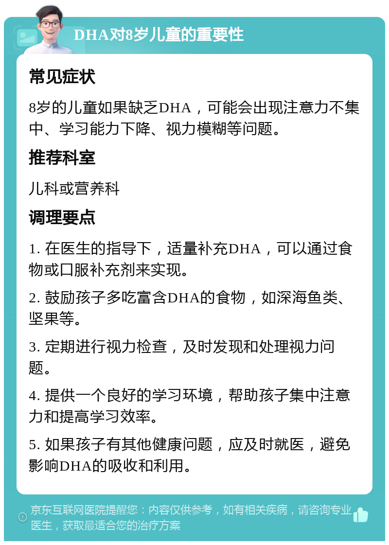 DHA对8岁儿童的重要性 常见症状 8岁的儿童如果缺乏DHA，可能会出现注意力不集中、学习能力下降、视力模糊等问题。 推荐科室 儿科或营养科 调理要点 1. 在医生的指导下，适量补充DHA，可以通过食物或口服补充剂来实现。 2. 鼓励孩子多吃富含DHA的食物，如深海鱼类、坚果等。 3. 定期进行视力检查，及时发现和处理视力问题。 4. 提供一个良好的学习环境，帮助孩子集中注意力和提高学习效率。 5. 如果孩子有其他健康问题，应及时就医，避免影响DHA的吸收和利用。