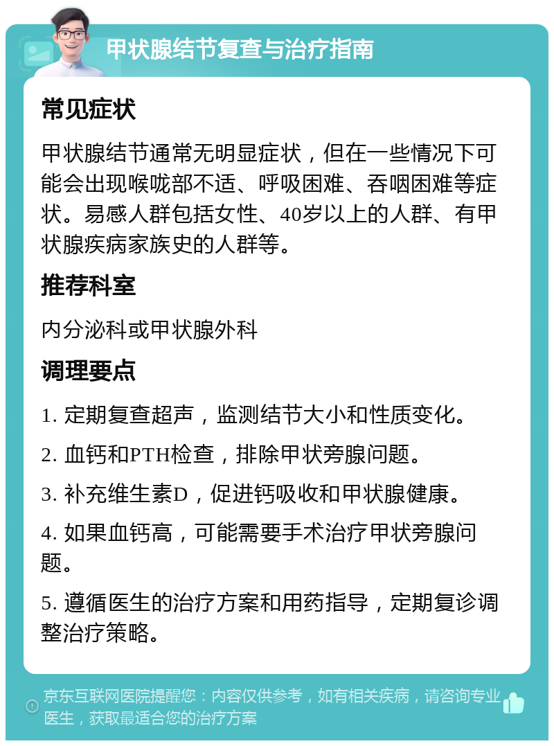 甲状腺结节复查与治疗指南 常见症状 甲状腺结节通常无明显症状，但在一些情况下可能会出现喉咙部不适、呼吸困难、吞咽困难等症状。易感人群包括女性、40岁以上的人群、有甲状腺疾病家族史的人群等。 推荐科室 内分泌科或甲状腺外科 调理要点 1. 定期复查超声，监测结节大小和性质变化。 2. 血钙和PTH检查，排除甲状旁腺问题。 3. 补充维生素D，促进钙吸收和甲状腺健康。 4. 如果血钙高，可能需要手术治疗甲状旁腺问题。 5. 遵循医生的治疗方案和用药指导，定期复诊调整治疗策略。