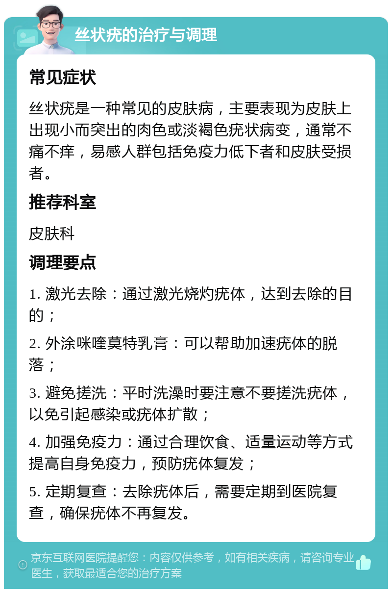 丝状疣的治疗与调理 常见症状 丝状疣是一种常见的皮肤病，主要表现为皮肤上出现小而突出的肉色或淡褐色疣状病变，通常不痛不痒，易感人群包括免疫力低下者和皮肤受损者。 推荐科室 皮肤科 调理要点 1. 激光去除：通过激光烧灼疣体，达到去除的目的； 2. 外涂咪喹莫特乳膏：可以帮助加速疣体的脱落； 3. 避免搓洗：平时洗澡时要注意不要搓洗疣体，以免引起感染或疣体扩散； 4. 加强免疫力：通过合理饮食、适量运动等方式提高自身免疫力，预防疣体复发； 5. 定期复查：去除疣体后，需要定期到医院复查，确保疣体不再复发。