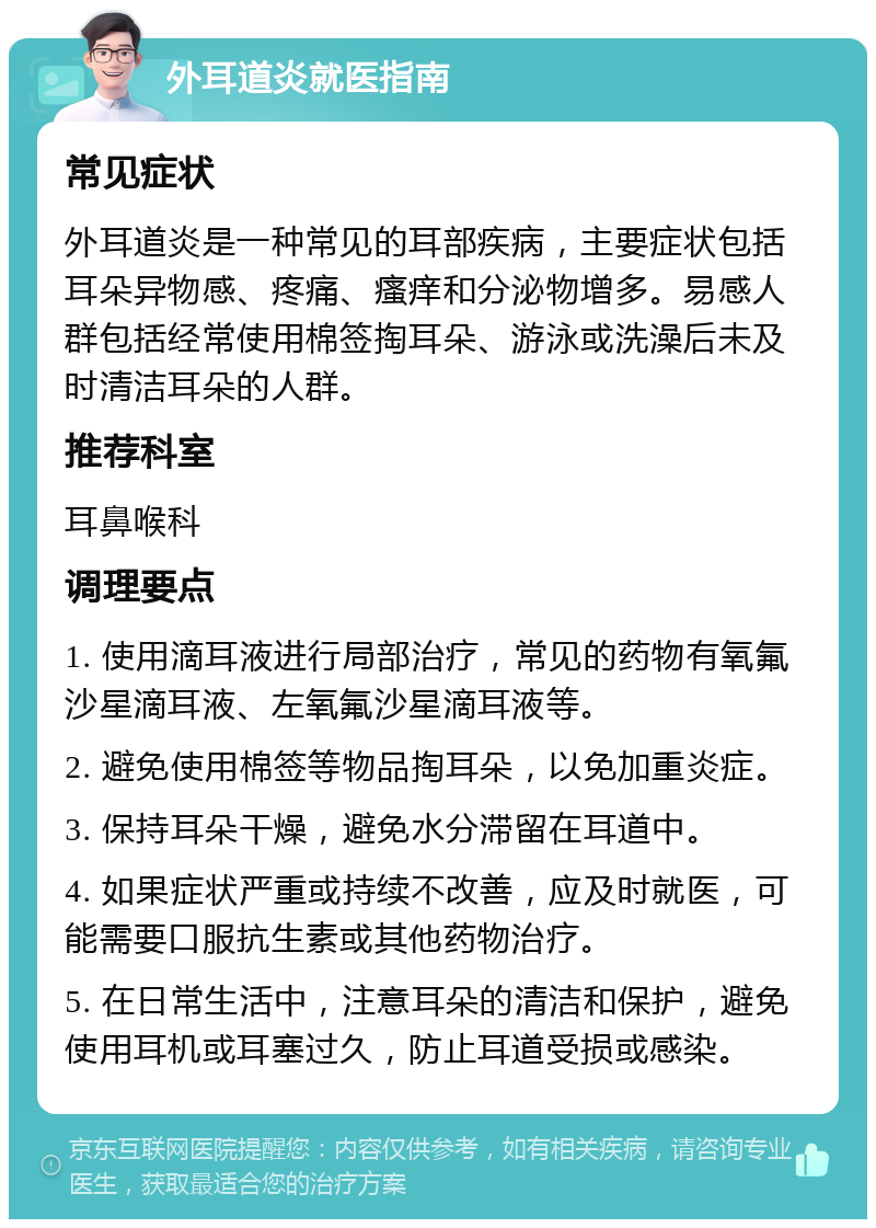 外耳道炎就医指南 常见症状 外耳道炎是一种常见的耳部疾病，主要症状包括耳朵异物感、疼痛、瘙痒和分泌物增多。易感人群包括经常使用棉签掏耳朵、游泳或洗澡后未及时清洁耳朵的人群。 推荐科室 耳鼻喉科 调理要点 1. 使用滴耳液进行局部治疗，常见的药物有氧氟沙星滴耳液、左氧氟沙星滴耳液等。 2. 避免使用棉签等物品掏耳朵，以免加重炎症。 3. 保持耳朵干燥，避免水分滞留在耳道中。 4. 如果症状严重或持续不改善，应及时就医，可能需要口服抗生素或其他药物治疗。 5. 在日常生活中，注意耳朵的清洁和保护，避免使用耳机或耳塞过久，防止耳道受损或感染。