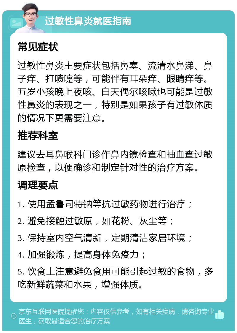 过敏性鼻炎就医指南 常见症状 过敏性鼻炎主要症状包括鼻塞、流清水鼻涕、鼻子痒、打喷嚏等，可能伴有耳朵痒、眼睛痒等。五岁小孩晚上夜咳、白天偶尔咳嗽也可能是过敏性鼻炎的表现之一，特别是如果孩子有过敏体质的情况下更需要注意。 推荐科室 建议去耳鼻喉科门诊作鼻内镜检查和抽血查过敏原检查，以便确诊和制定针对性的治疗方案。 调理要点 1. 使用孟鲁司特钠等抗过敏药物进行治疗； 2. 避免接触过敏原，如花粉、灰尘等； 3. 保持室内空气清新，定期清洁家居环境； 4. 加强锻炼，提高身体免疫力； 5. 饮食上注意避免食用可能引起过敏的食物，多吃新鲜蔬菜和水果，增强体质。