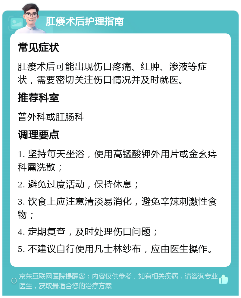 肛瘘术后护理指南 常见症状 肛瘘术后可能出现伤口疼痛、红肿、渗液等症状，需要密切关注伤口情况并及时就医。 推荐科室 普外科或肛肠科 调理要点 1. 坚持每天坐浴，使用高锰酸钾外用片或金玄痔科熏洗散； 2. 避免过度活动，保持休息； 3. 饮食上应注意清淡易消化，避免辛辣刺激性食物； 4. 定期复查，及时处理伤口问题； 5. 不建议自行使用凡士林纱布，应由医生操作。