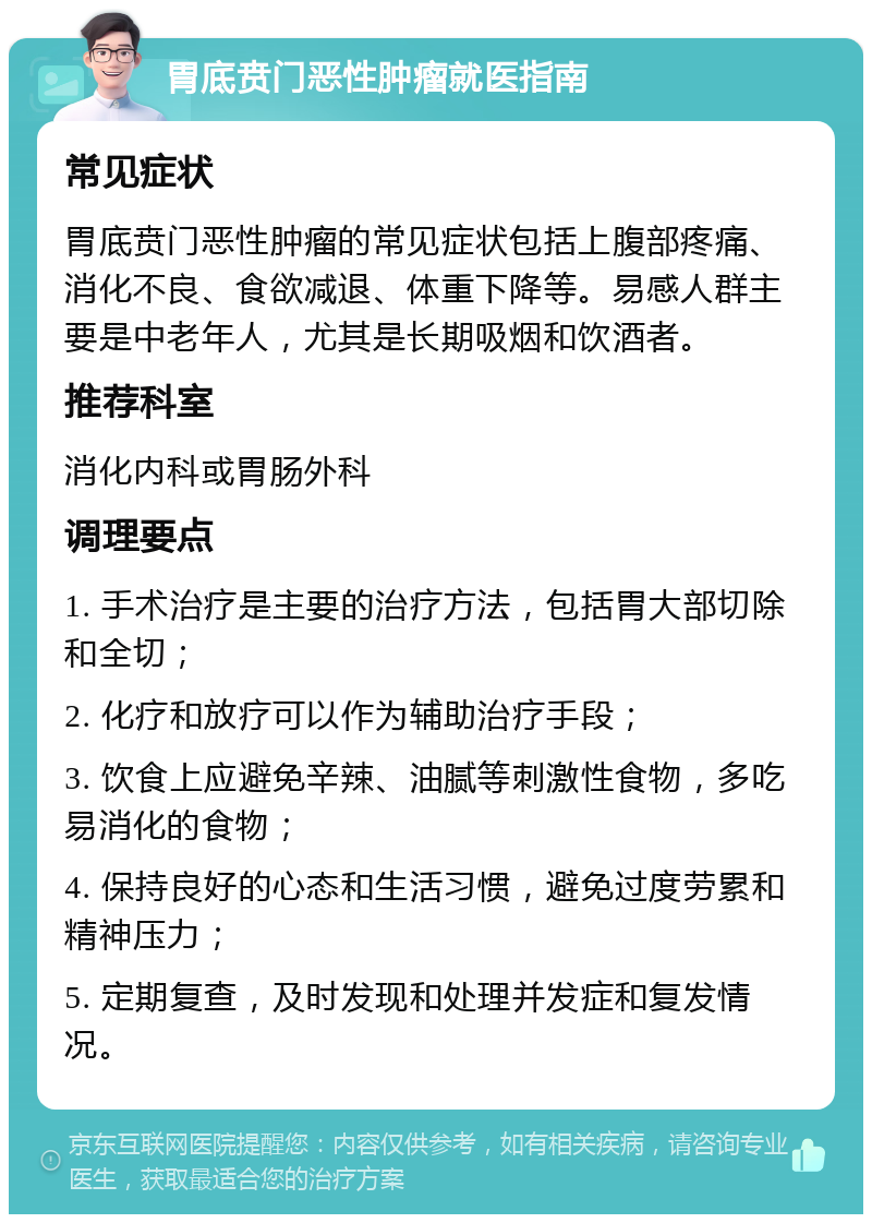 胃底贲门恶性肿瘤就医指南 常见症状 胃底贲门恶性肿瘤的常见症状包括上腹部疼痛、消化不良、食欲减退、体重下降等。易感人群主要是中老年人，尤其是长期吸烟和饮酒者。 推荐科室 消化内科或胃肠外科 调理要点 1. 手术治疗是主要的治疗方法，包括胃大部切除和全切； 2. 化疗和放疗可以作为辅助治疗手段； 3. 饮食上应避免辛辣、油腻等刺激性食物，多吃易消化的食物； 4. 保持良好的心态和生活习惯，避免过度劳累和精神压力； 5. 定期复查，及时发现和处理并发症和复发情况。