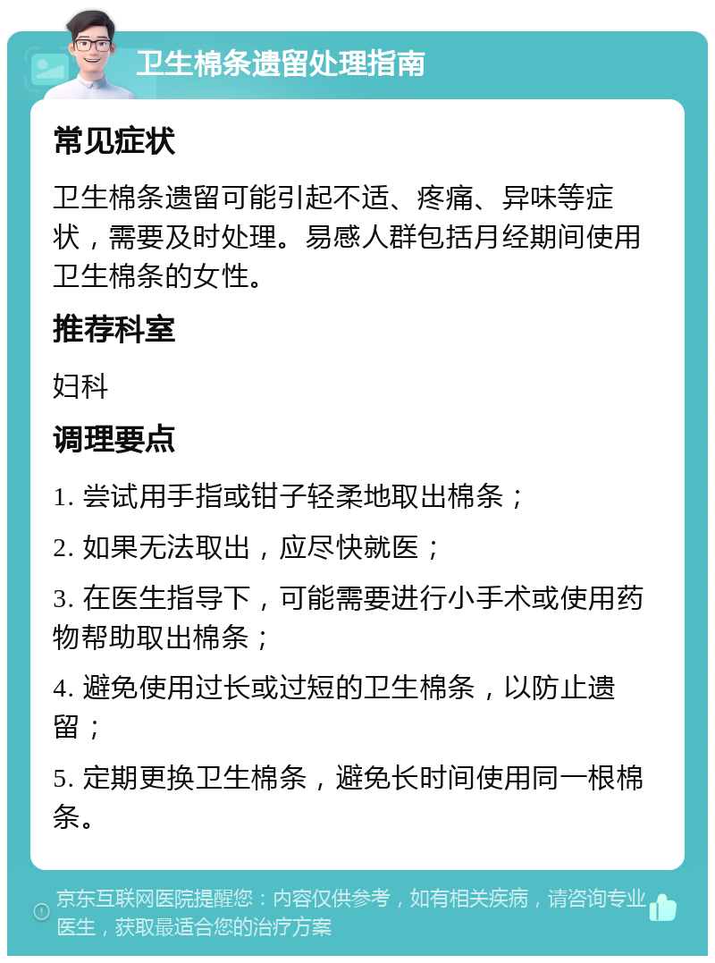 卫生棉条遗留处理指南 常见症状 卫生棉条遗留可能引起不适、疼痛、异味等症状，需要及时处理。易感人群包括月经期间使用卫生棉条的女性。 推荐科室 妇科 调理要点 1. 尝试用手指或钳子轻柔地取出棉条； 2. 如果无法取出，应尽快就医； 3. 在医生指导下，可能需要进行小手术或使用药物帮助取出棉条； 4. 避免使用过长或过短的卫生棉条，以防止遗留； 5. 定期更换卫生棉条，避免长时间使用同一根棉条。