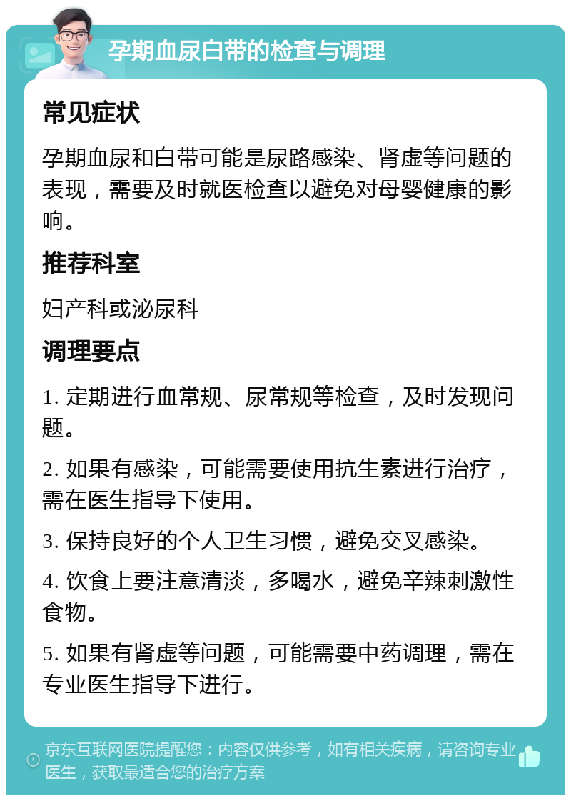 孕期血尿白带的检查与调理 常见症状 孕期血尿和白带可能是尿路感染、肾虚等问题的表现，需要及时就医检查以避免对母婴健康的影响。 推荐科室 妇产科或泌尿科 调理要点 1. 定期进行血常规、尿常规等检查，及时发现问题。 2. 如果有感染，可能需要使用抗生素进行治疗，需在医生指导下使用。 3. 保持良好的个人卫生习惯，避免交叉感染。 4. 饮食上要注意清淡，多喝水，避免辛辣刺激性食物。 5. 如果有肾虚等问题，可能需要中药调理，需在专业医生指导下进行。