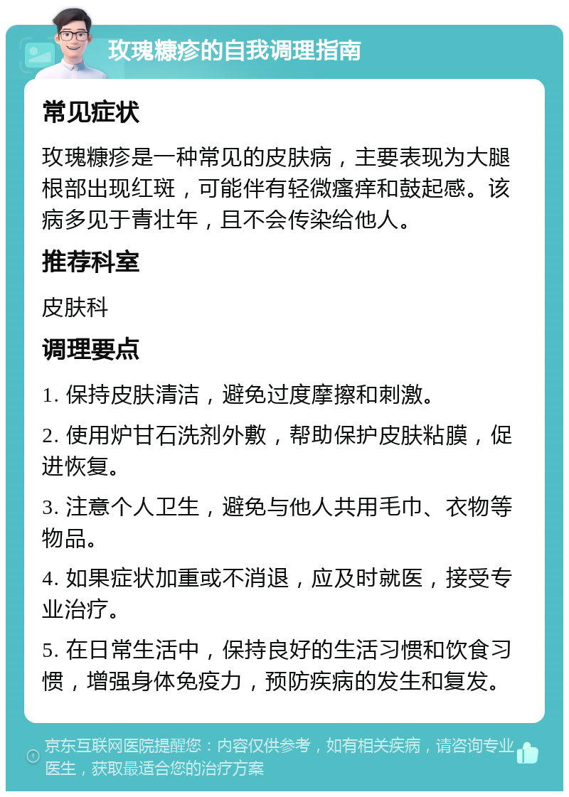 玫瑰糠疹的自我调理指南 常见症状 玫瑰糠疹是一种常见的皮肤病，主要表现为大腿根部出现红斑，可能伴有轻微瘙痒和鼓起感。该病多见于青壮年，且不会传染给他人。 推荐科室 皮肤科 调理要点 1. 保持皮肤清洁，避免过度摩擦和刺激。 2. 使用炉甘石洗剂外敷，帮助保护皮肤粘膜，促进恢复。 3. 注意个人卫生，避免与他人共用毛巾、衣物等物品。 4. 如果症状加重或不消退，应及时就医，接受专业治疗。 5. 在日常生活中，保持良好的生活习惯和饮食习惯，增强身体免疫力，预防疾病的发生和复发。