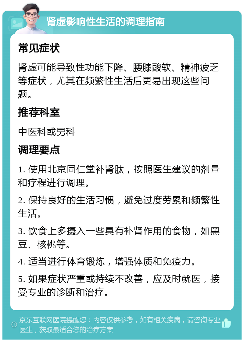 肾虚影响性生活的调理指南 常见症状 肾虚可能导致性功能下降、腰膝酸软、精神疲乏等症状，尤其在频繁性生活后更易出现这些问题。 推荐科室 中医科或男科 调理要点 1. 使用北京同仁堂补肾肽，按照医生建议的剂量和疗程进行调理。 2. 保持良好的生活习惯，避免过度劳累和频繁性生活。 3. 饮食上多摄入一些具有补肾作用的食物，如黑豆、核桃等。 4. 适当进行体育锻炼，增强体质和免疫力。 5. 如果症状严重或持续不改善，应及时就医，接受专业的诊断和治疗。