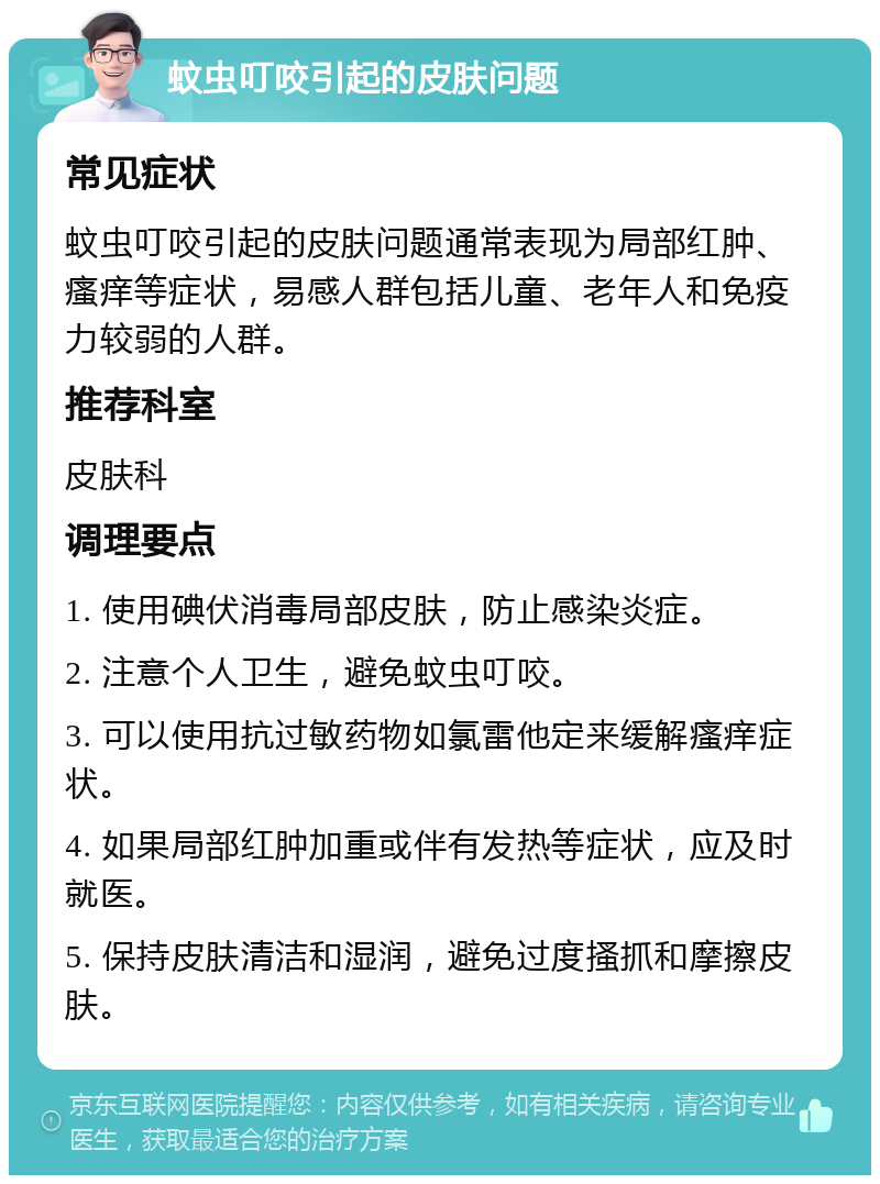 蚊虫叮咬引起的皮肤问题 常见症状 蚊虫叮咬引起的皮肤问题通常表现为局部红肿、瘙痒等症状，易感人群包括儿童、老年人和免疫力较弱的人群。 推荐科室 皮肤科 调理要点 1. 使用碘伏消毒局部皮肤，防止感染炎症。 2. 注意个人卫生，避免蚊虫叮咬。 3. 可以使用抗过敏药物如氯雷他定来缓解瘙痒症状。 4. 如果局部红肿加重或伴有发热等症状，应及时就医。 5. 保持皮肤清洁和湿润，避免过度搔抓和摩擦皮肤。