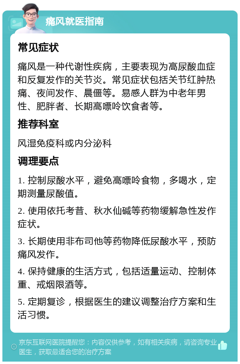 痛风就医指南 常见症状 痛风是一种代谢性疾病，主要表现为高尿酸血症和反复发作的关节炎。常见症状包括关节红肿热痛、夜间发作、晨僵等。易感人群为中老年男性、肥胖者、长期高嘌呤饮食者等。 推荐科室 风湿免疫科或内分泌科 调理要点 1. 控制尿酸水平，避免高嘌呤食物，多喝水，定期测量尿酸值。 2. 使用依托考昔、秋水仙碱等药物缓解急性发作症状。 3. 长期使用非布司他等药物降低尿酸水平，预防痛风发作。 4. 保持健康的生活方式，包括适量运动、控制体重、戒烟限酒等。 5. 定期复诊，根据医生的建议调整治疗方案和生活习惯。