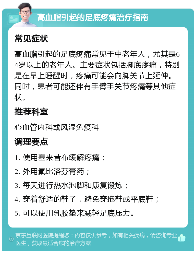 高血脂引起的足底疼痛治疗指南 常见症状 高血脂引起的足底疼痛常见于中老年人，尤其是64岁以上的老年人。主要症状包括脚底疼痛，特别是在早上睡醒时，疼痛可能会向脚关节上延伸。同时，患者可能还伴有手臂手关节疼痛等其他症状。 推荐科室 心血管内科或风湿免疫科 调理要点 1. 使用塞来昔布缓解疼痛； 2. 外用氟比洛芬膏药； 3. 每天进行热水泡脚和康复锻炼； 4. 穿着舒适的鞋子，避免穿拖鞋或平底鞋； 5. 可以使用乳胶垫来减轻足底压力。