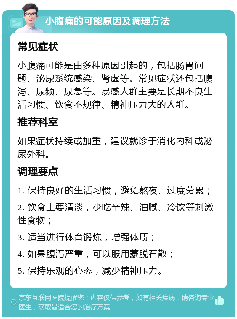 小腹痛的可能原因及调理方法 常见症状 小腹痛可能是由多种原因引起的，包括肠胃问题、泌尿系统感染、肾虚等。常见症状还包括腹泻、尿频、尿急等。易感人群主要是长期不良生活习惯、饮食不规律、精神压力大的人群。 推荐科室 如果症状持续或加重，建议就诊于消化内科或泌尿外科。 调理要点 1. 保持良好的生活习惯，避免熬夜、过度劳累； 2. 饮食上要清淡，少吃辛辣、油腻、冷饮等刺激性食物； 3. 适当进行体育锻炼，增强体质； 4. 如果腹泻严重，可以服用蒙脱石散； 5. 保持乐观的心态，减少精神压力。