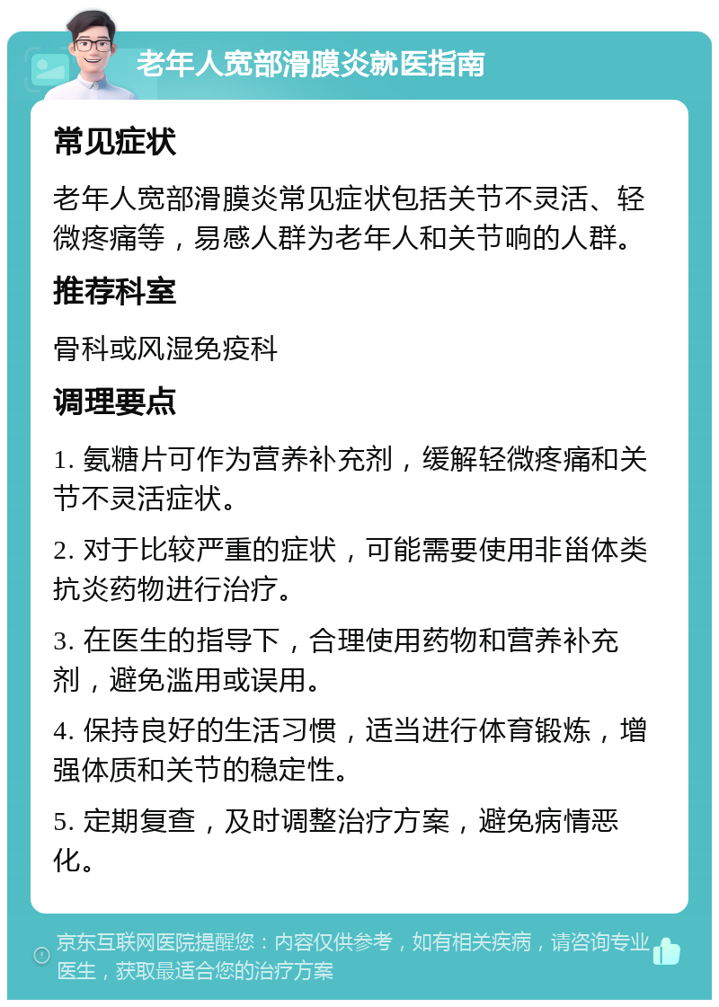 老年人宽部滑膜炎就医指南 常见症状 老年人宽部滑膜炎常见症状包括关节不灵活、轻微疼痛等，易感人群为老年人和关节响的人群。 推荐科室 骨科或风湿免疫科 调理要点 1. 氨糖片可作为营养补充剂，缓解轻微疼痛和关节不灵活症状。 2. 对于比较严重的症状，可能需要使用非甾体类抗炎药物进行治疗。 3. 在医生的指导下，合理使用药物和营养补充剂，避免滥用或误用。 4. 保持良好的生活习惯，适当进行体育锻炼，增强体质和关节的稳定性。 5. 定期复查，及时调整治疗方案，避免病情恶化。