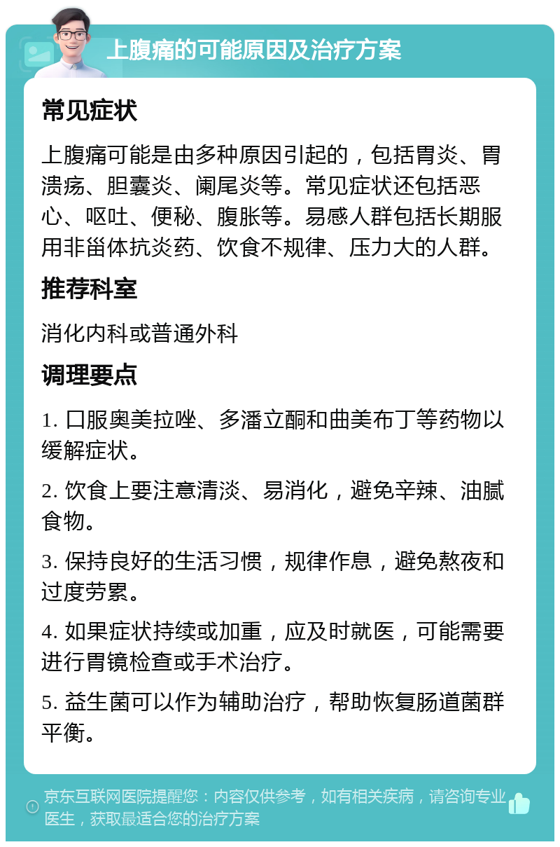 上腹痛的可能原因及治疗方案 常见症状 上腹痛可能是由多种原因引起的，包括胃炎、胃溃疡、胆囊炎、阑尾炎等。常见症状还包括恶心、呕吐、便秘、腹胀等。易感人群包括长期服用非甾体抗炎药、饮食不规律、压力大的人群。 推荐科室 消化内科或普通外科 调理要点 1. 口服奥美拉唑、多潘立酮和曲美布丁等药物以缓解症状。 2. 饮食上要注意清淡、易消化，避免辛辣、油腻食物。 3. 保持良好的生活习惯，规律作息，避免熬夜和过度劳累。 4. 如果症状持续或加重，应及时就医，可能需要进行胃镜检查或手术治疗。 5. 益生菌可以作为辅助治疗，帮助恢复肠道菌群平衡。