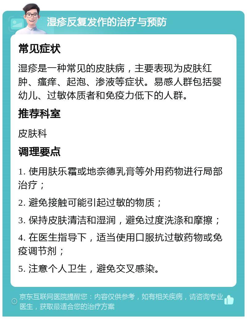 湿疹反复发作的治疗与预防 常见症状 湿疹是一种常见的皮肤病，主要表现为皮肤红肿、瘙痒、起泡、渗液等症状。易感人群包括婴幼儿、过敏体质者和免疫力低下的人群。 推荐科室 皮肤科 调理要点 1. 使用肤乐霜或地奈德乳膏等外用药物进行局部治疗； 2. 避免接触可能引起过敏的物质； 3. 保持皮肤清洁和湿润，避免过度洗涤和摩擦； 4. 在医生指导下，适当使用口服抗过敏药物或免疫调节剂； 5. 注意个人卫生，避免交叉感染。