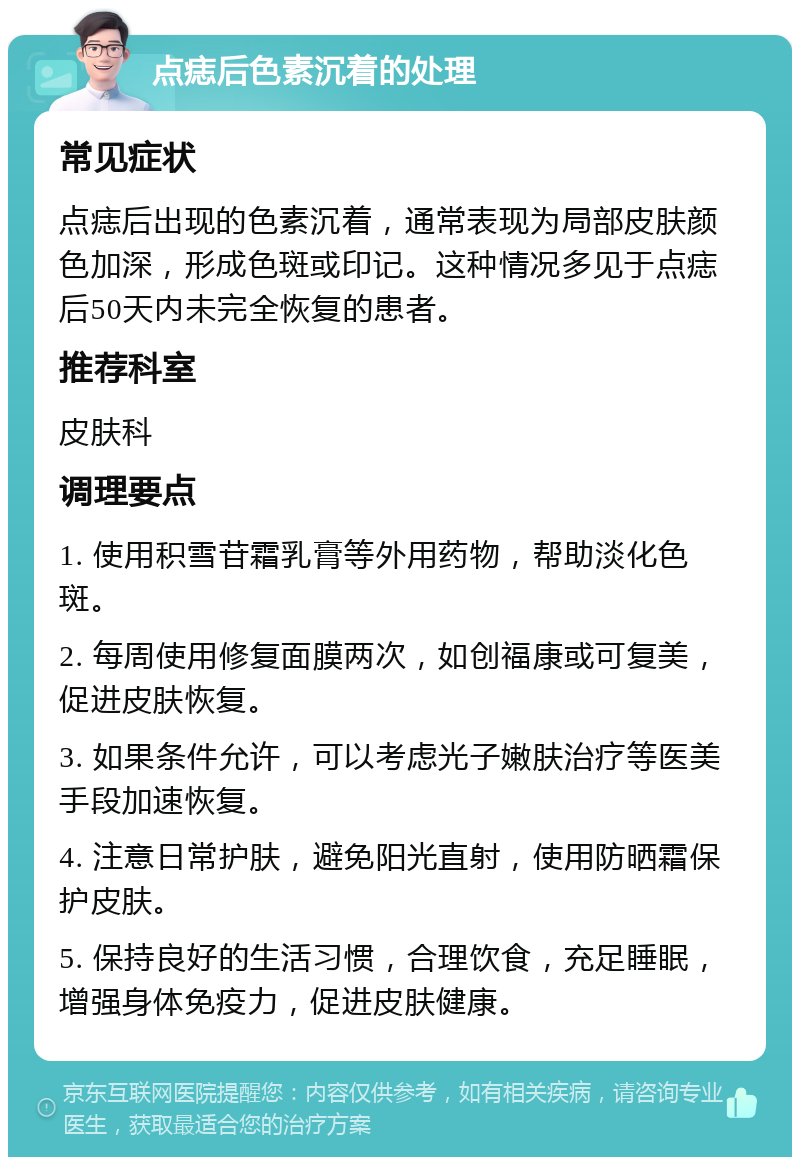 点痣后色素沉着的处理 常见症状 点痣后出现的色素沉着，通常表现为局部皮肤颜色加深，形成色斑或印记。这种情况多见于点痣后50天内未完全恢复的患者。 推荐科室 皮肤科 调理要点 1. 使用积雪苷霜乳膏等外用药物，帮助淡化色斑。 2. 每周使用修复面膜两次，如创福康或可复美，促进皮肤恢复。 3. 如果条件允许，可以考虑光子嫩肤治疗等医美手段加速恢复。 4. 注意日常护肤，避免阳光直射，使用防晒霜保护皮肤。 5. 保持良好的生活习惯，合理饮食，充足睡眠，增强身体免疫力，促进皮肤健康。