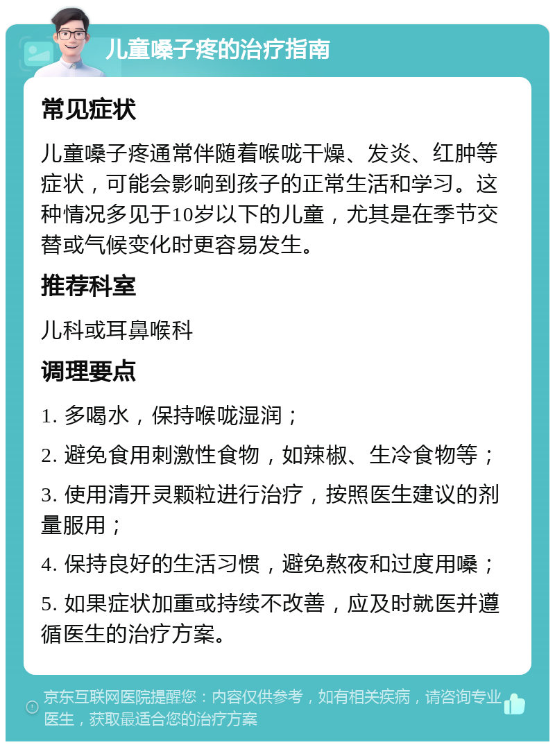 儿童嗓子疼的治疗指南 常见症状 儿童嗓子疼通常伴随着喉咙干燥、发炎、红肿等症状，可能会影响到孩子的正常生活和学习。这种情况多见于10岁以下的儿童，尤其是在季节交替或气候变化时更容易发生。 推荐科室 儿科或耳鼻喉科 调理要点 1. 多喝水，保持喉咙湿润； 2. 避免食用刺激性食物，如辣椒、生冷食物等； 3. 使用清开灵颗粒进行治疗，按照医生建议的剂量服用； 4. 保持良好的生活习惯，避免熬夜和过度用嗓； 5. 如果症状加重或持续不改善，应及时就医并遵循医生的治疗方案。