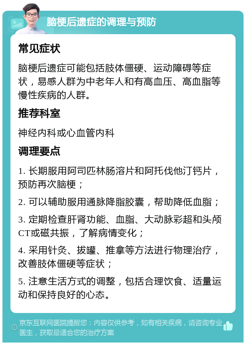 脑梗后遗症的调理与预防 常见症状 脑梗后遗症可能包括肢体僵硬、运动障碍等症状，易感人群为中老年人和有高血压、高血脂等慢性疾病的人群。 推荐科室 神经内科或心血管内科 调理要点 1. 长期服用阿司匹林肠溶片和阿托伐他汀钙片，预防再次脑梗； 2. 可以辅助服用通脉降脂胶囊，帮助降低血脂； 3. 定期检查肝肾功能、血脂、大动脉彩超和头颅CT或磁共振，了解病情变化； 4. 采用针灸、拔罐、推拿等方法进行物理治疗，改善肢体僵硬等症状； 5. 注意生活方式的调整，包括合理饮食、适量运动和保持良好的心态。