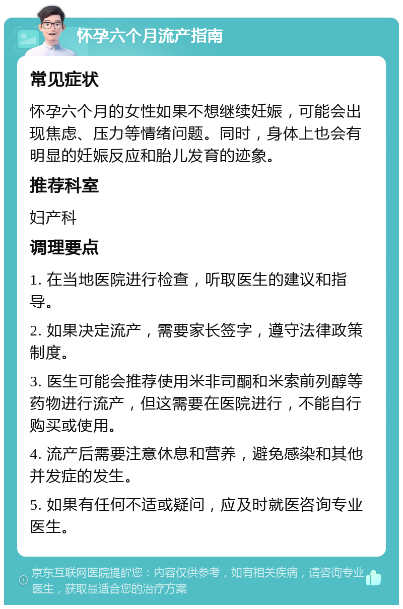 怀孕六个月流产指南 常见症状 怀孕六个月的女性如果不想继续妊娠，可能会出现焦虑、压力等情绪问题。同时，身体上也会有明显的妊娠反应和胎儿发育的迹象。 推荐科室 妇产科 调理要点 1. 在当地医院进行检查，听取医生的建议和指导。 2. 如果决定流产，需要家长签字，遵守法律政策制度。 3. 医生可能会推荐使用米非司酮和米索前列醇等药物进行流产，但这需要在医院进行，不能自行购买或使用。 4. 流产后需要注意休息和营养，避免感染和其他并发症的发生。 5. 如果有任何不适或疑问，应及时就医咨询专业医生。