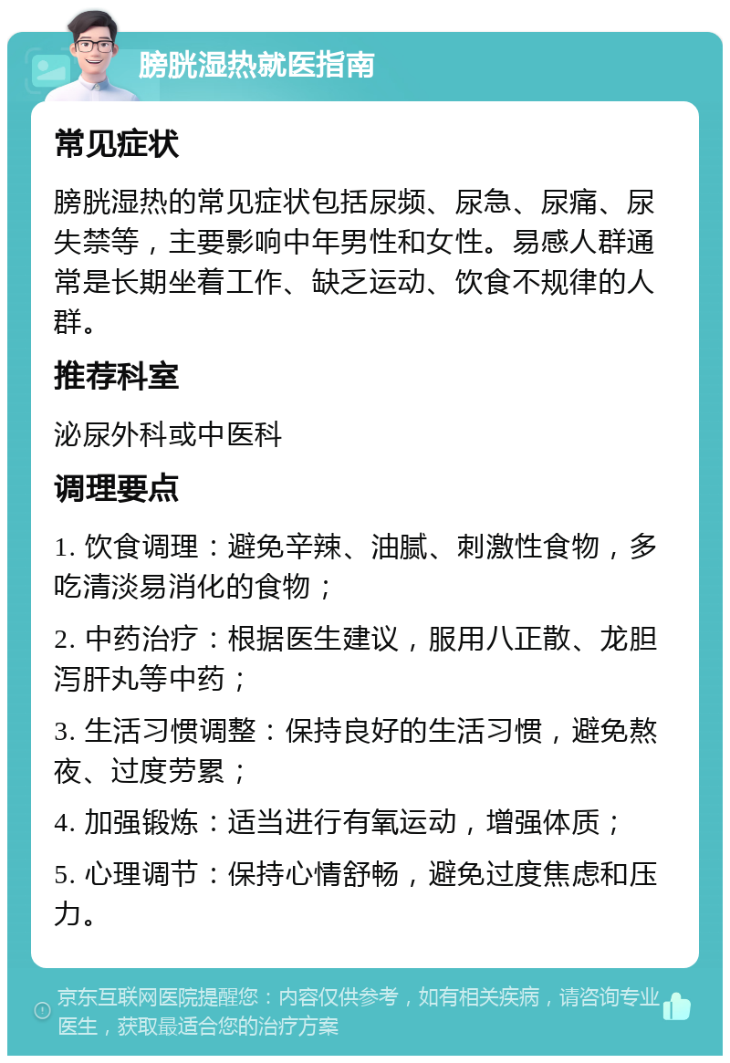 膀胱湿热就医指南 常见症状 膀胱湿热的常见症状包括尿频、尿急、尿痛、尿失禁等，主要影响中年男性和女性。易感人群通常是长期坐着工作、缺乏运动、饮食不规律的人群。 推荐科室 泌尿外科或中医科 调理要点 1. 饮食调理：避免辛辣、油腻、刺激性食物，多吃清淡易消化的食物； 2. 中药治疗：根据医生建议，服用八正散、龙胆泻肝丸等中药； 3. 生活习惯调整：保持良好的生活习惯，避免熬夜、过度劳累； 4. 加强锻炼：适当进行有氧运动，增强体质； 5. 心理调节：保持心情舒畅，避免过度焦虑和压力。