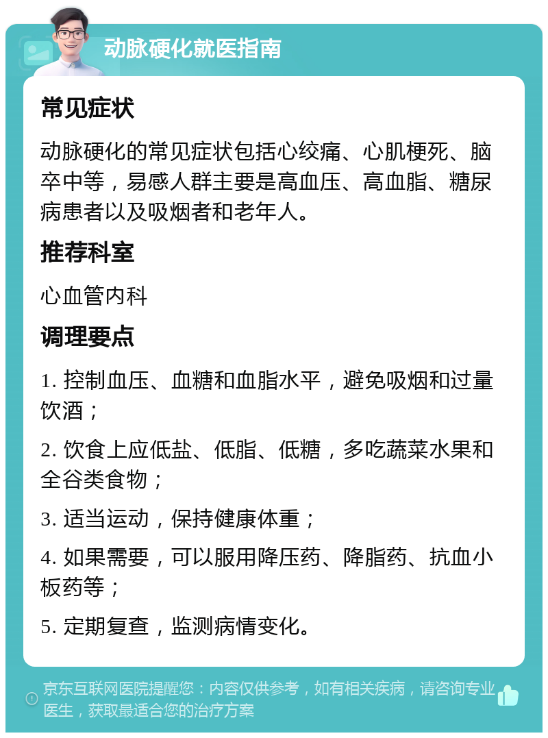 动脉硬化就医指南 常见症状 动脉硬化的常见症状包括心绞痛、心肌梗死、脑卒中等，易感人群主要是高血压、高血脂、糖尿病患者以及吸烟者和老年人。 推荐科室 心血管内科 调理要点 1. 控制血压、血糖和血脂水平，避免吸烟和过量饮酒； 2. 饮食上应低盐、低脂、低糖，多吃蔬菜水果和全谷类食物； 3. 适当运动，保持健康体重； 4. 如果需要，可以服用降压药、降脂药、抗血小板药等； 5. 定期复查，监测病情变化。