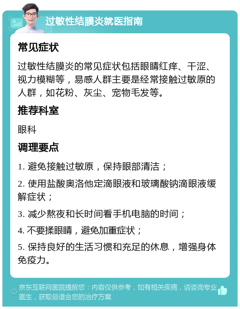 过敏性结膜炎就医指南 常见症状 过敏性结膜炎的常见症状包括眼睛红痒、干涩、视力模糊等，易感人群主要是经常接触过敏原的人群，如花粉、灰尘、宠物毛发等。 推荐科室 眼科 调理要点 1. 避免接触过敏原，保持眼部清洁； 2. 使用盐酸奥洛他定滴眼液和玻璃酸钠滴眼液缓解症状； 3. 减少熬夜和长时间看手机电脑的时间； 4. 不要揉眼睛，避免加重症状； 5. 保持良好的生活习惯和充足的休息，增强身体免疫力。