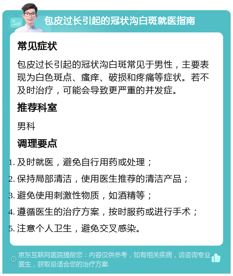 包皮过长引起的冠状沟白斑就医指南 常见症状 包皮过长引起的冠状沟白斑常见于男性，主要表现为白色斑点、瘙痒、破损和疼痛等症状。若不及时治疗，可能会导致更严重的并发症。 推荐科室 男科 调理要点 及时就医，避免自行用药或处理； 保持局部清洁，使用医生推荐的清洁产品； 避免使用刺激性物质，如酒精等； 遵循医生的治疗方案，按时服药或进行手术； 注意个人卫生，避免交叉感染。