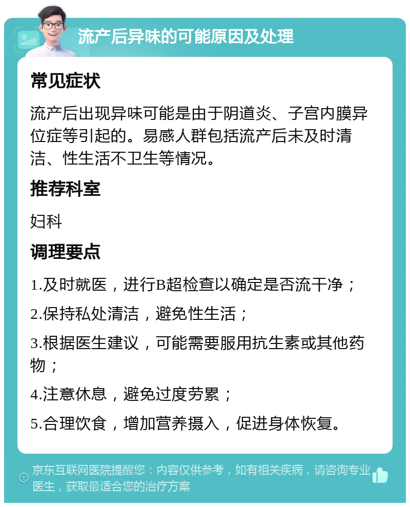 流产后异味的可能原因及处理 常见症状 流产后出现异味可能是由于阴道炎、子宫内膜异位症等引起的。易感人群包括流产后未及时清洁、性生活不卫生等情况。 推荐科室 妇科 调理要点 1.及时就医，进行B超检查以确定是否流干净； 2.保持私处清洁，避免性生活； 3.根据医生建议，可能需要服用抗生素或其他药物； 4.注意休息，避免过度劳累； 5.合理饮食，增加营养摄入，促进身体恢复。