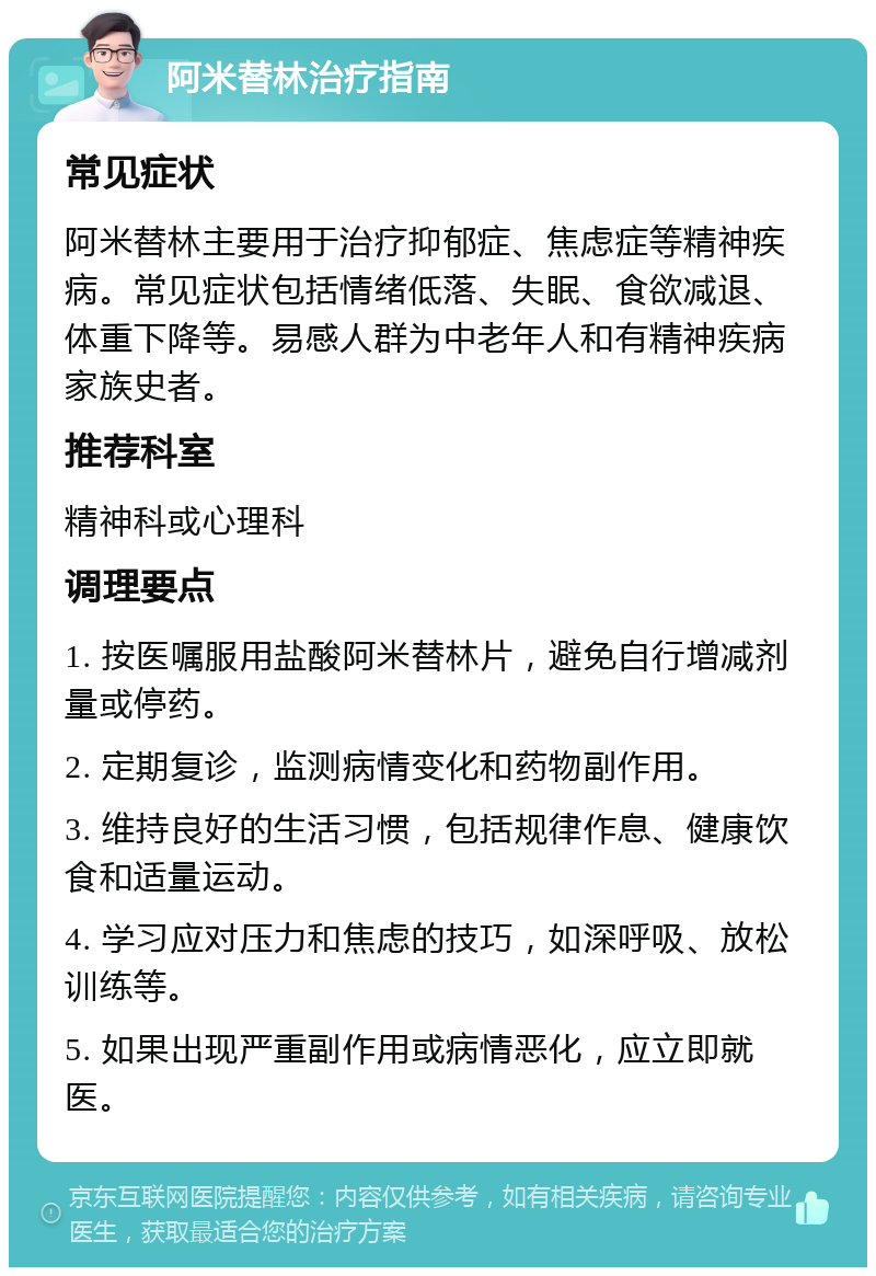 阿米替林治疗指南 常见症状 阿米替林主要用于治疗抑郁症、焦虑症等精神疾病。常见症状包括情绪低落、失眠、食欲减退、体重下降等。易感人群为中老年人和有精神疾病家族史者。 推荐科室 精神科或心理科 调理要点 1. 按医嘱服用盐酸阿米替林片，避免自行增减剂量或停药。 2. 定期复诊，监测病情变化和药物副作用。 3. 维持良好的生活习惯，包括规律作息、健康饮食和适量运动。 4. 学习应对压力和焦虑的技巧，如深呼吸、放松训练等。 5. 如果出现严重副作用或病情恶化，应立即就医。