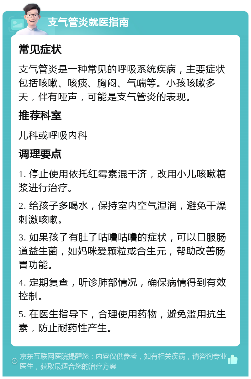 支气管炎就医指南 常见症状 支气管炎是一种常见的呼吸系统疾病，主要症状包括咳嗽、咳痰、胸闷、气喘等。小孩咳嗽多天，伴有哑声，可能是支气管炎的表现。 推荐科室 儿科或呼吸内科 调理要点 1. 停止使用依托红霉素混干济，改用小儿咳嗽糖浆进行治疗。 2. 给孩子多喝水，保持室内空气湿润，避免干燥刺激咳嗽。 3. 如果孩子有肚子咕噜咕噜的症状，可以口服肠道益生菌，如妈咪爱颗粒或合生元，帮助改善肠胃功能。 4. 定期复查，听诊肺部情况，确保病情得到有效控制。 5. 在医生指导下，合理使用药物，避免滥用抗生素，防止耐药性产生。