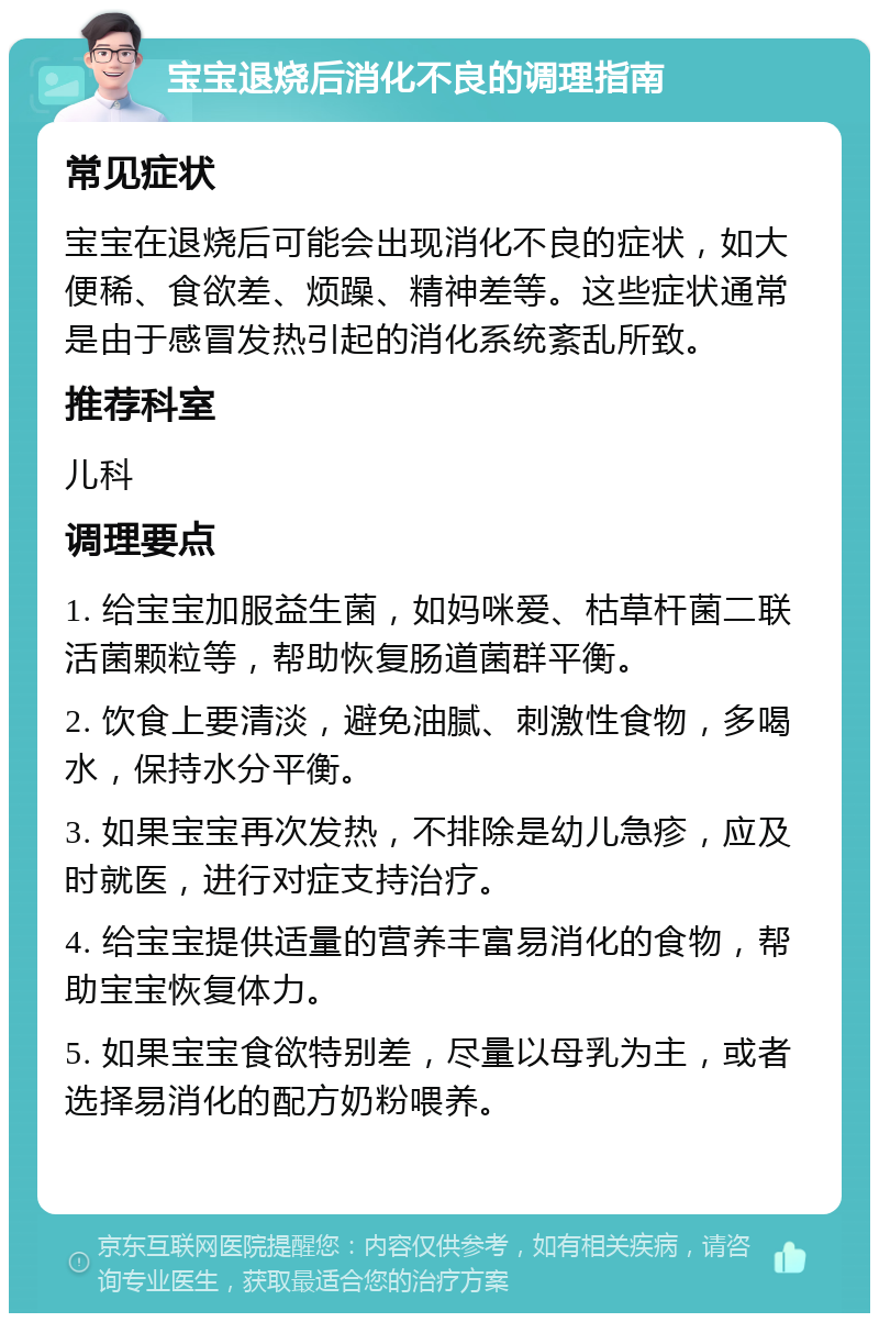 宝宝退烧后消化不良的调理指南 常见症状 宝宝在退烧后可能会出现消化不良的症状，如大便稀、食欲差、烦躁、精神差等。这些症状通常是由于感冒发热引起的消化系统紊乱所致。 推荐科室 儿科 调理要点 1. 给宝宝加服益生菌，如妈咪爱、枯草杆菌二联活菌颗粒等，帮助恢复肠道菌群平衡。 2. 饮食上要清淡，避免油腻、刺激性食物，多喝水，保持水分平衡。 3. 如果宝宝再次发热，不排除是幼儿急疹，应及时就医，进行对症支持治疗。 4. 给宝宝提供适量的营养丰富易消化的食物，帮助宝宝恢复体力。 5. 如果宝宝食欲特别差，尽量以母乳为主，或者选择易消化的配方奶粉喂养。