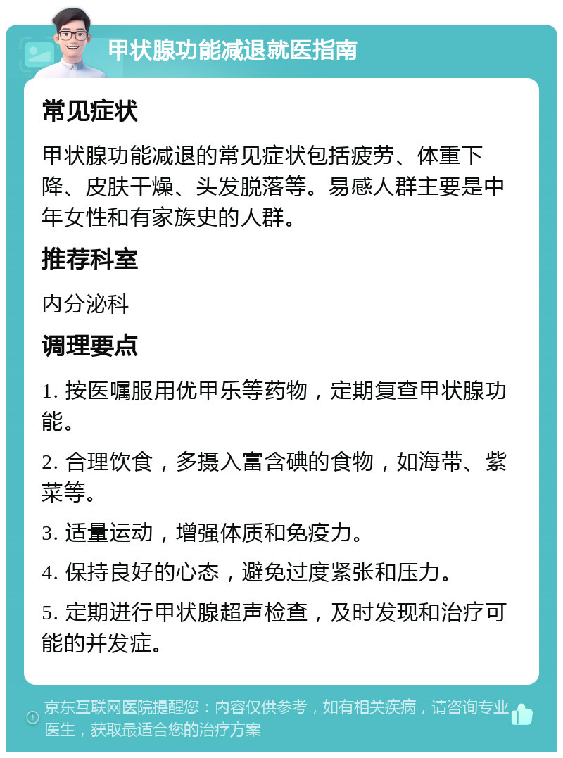 甲状腺功能减退就医指南 常见症状 甲状腺功能减退的常见症状包括疲劳、体重下降、皮肤干燥、头发脱落等。易感人群主要是中年女性和有家族史的人群。 推荐科室 内分泌科 调理要点 1. 按医嘱服用优甲乐等药物，定期复查甲状腺功能。 2. 合理饮食，多摄入富含碘的食物，如海带、紫菜等。 3. 适量运动，增强体质和免疫力。 4. 保持良好的心态，避免过度紧张和压力。 5. 定期进行甲状腺超声检查，及时发现和治疗可能的并发症。