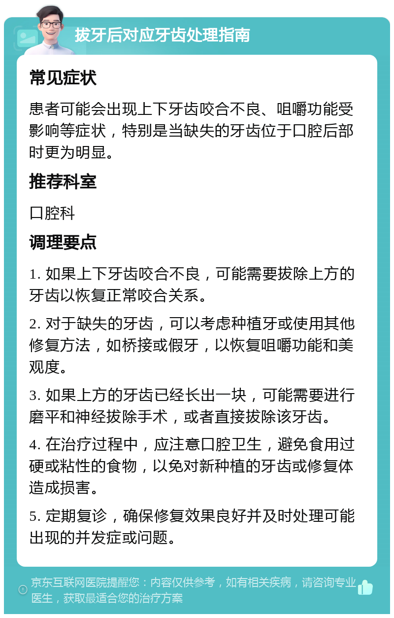 拔牙后对应牙齿处理指南 常见症状 患者可能会出现上下牙齿咬合不良、咀嚼功能受影响等症状，特别是当缺失的牙齿位于口腔后部时更为明显。 推荐科室 口腔科 调理要点 1. 如果上下牙齿咬合不良，可能需要拔除上方的牙齿以恢复正常咬合关系。 2. 对于缺失的牙齿，可以考虑种植牙或使用其他修复方法，如桥接或假牙，以恢复咀嚼功能和美观度。 3. 如果上方的牙齿已经长出一块，可能需要进行磨平和神经拔除手术，或者直接拔除该牙齿。 4. 在治疗过程中，应注意口腔卫生，避免食用过硬或粘性的食物，以免对新种植的牙齿或修复体造成损害。 5. 定期复诊，确保修复效果良好并及时处理可能出现的并发症或问题。