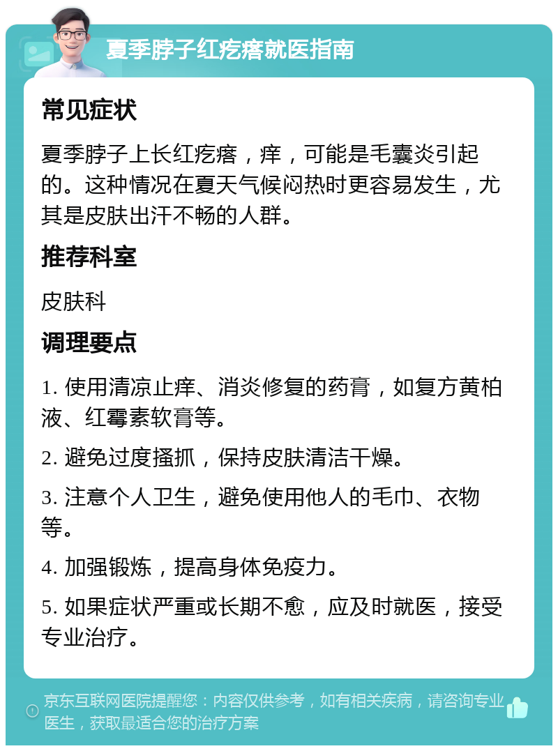 夏季脖子红疙瘩就医指南 常见症状 夏季脖子上长红疙瘩，痒，可能是毛囊炎引起的。这种情况在夏天气候闷热时更容易发生，尤其是皮肤出汗不畅的人群。 推荐科室 皮肤科 调理要点 1. 使用清凉止痒、消炎修复的药膏，如复方黄柏液、红霉素软膏等。 2. 避免过度搔抓，保持皮肤清洁干燥。 3. 注意个人卫生，避免使用他人的毛巾、衣物等。 4. 加强锻炼，提高身体免疫力。 5. 如果症状严重或长期不愈，应及时就医，接受专业治疗。