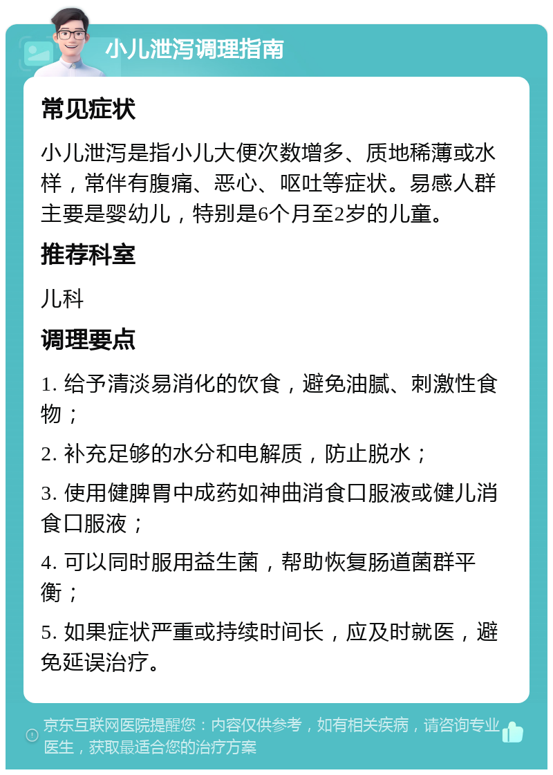 小儿泄泻调理指南 常见症状 小儿泄泻是指小儿大便次数增多、质地稀薄或水样，常伴有腹痛、恶心、呕吐等症状。易感人群主要是婴幼儿，特别是6个月至2岁的儿童。 推荐科室 儿科 调理要点 1. 给予清淡易消化的饮食，避免油腻、刺激性食物； 2. 补充足够的水分和电解质，防止脱水； 3. 使用健脾胃中成药如神曲消食口服液或健儿消食口服液； 4. 可以同时服用益生菌，帮助恢复肠道菌群平衡； 5. 如果症状严重或持续时间长，应及时就医，避免延误治疗。