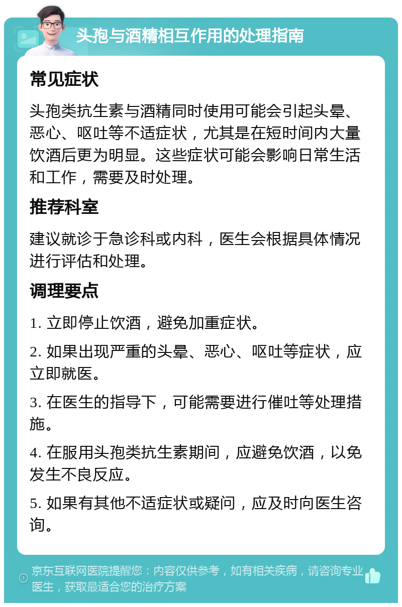 头孢与酒精相互作用的处理指南 常见症状 头孢类抗生素与酒精同时使用可能会引起头晕、恶心、呕吐等不适症状，尤其是在短时间内大量饮酒后更为明显。这些症状可能会影响日常生活和工作，需要及时处理。 推荐科室 建议就诊于急诊科或内科，医生会根据具体情况进行评估和处理。 调理要点 1. 立即停止饮酒，避免加重症状。 2. 如果出现严重的头晕、恶心、呕吐等症状，应立即就医。 3. 在医生的指导下，可能需要进行催吐等处理措施。 4. 在服用头孢类抗生素期间，应避免饮酒，以免发生不良反应。 5. 如果有其他不适症状或疑问，应及时向医生咨询。